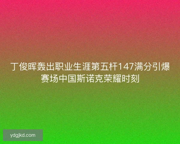 丁俊晖轰出职业生涯第五杆147满分引爆赛场中国斯诺克荣耀时刻
