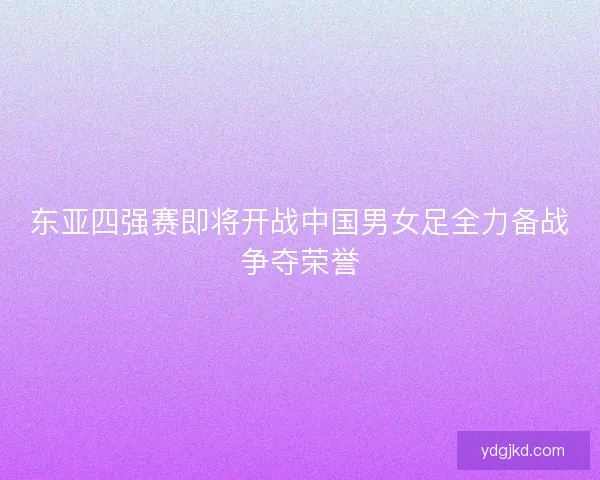 东亚四强赛即将开战中国男女足全力备战争夺荣誉