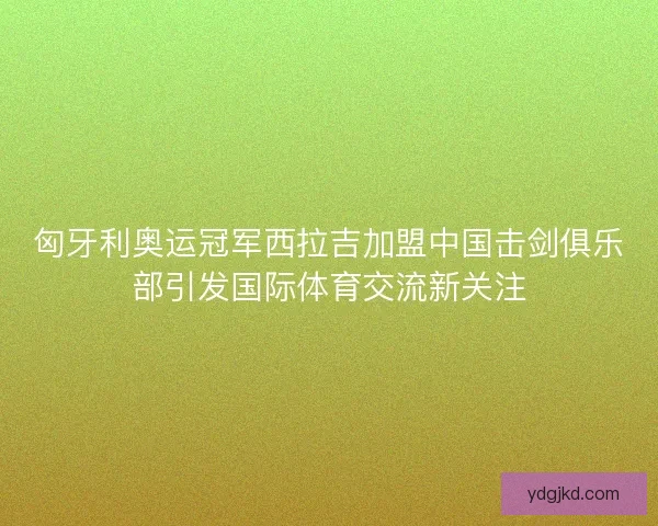 匈牙利奥运冠军西拉吉加盟中国击剑俱乐部引发国际体育交流新关注