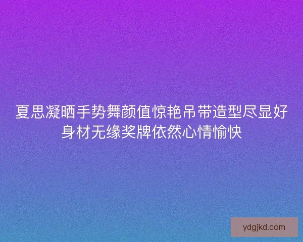 夏思凝晒手势舞颜值惊艳吊带造型尽显好身材无缘奖牌依然心情愉快
