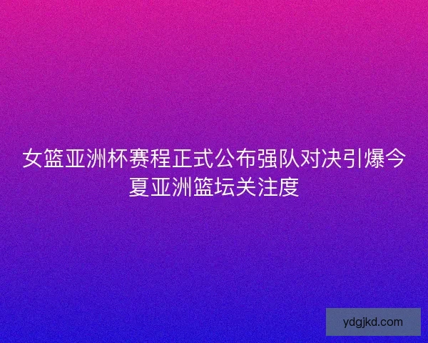 女篮亚洲杯赛程正式公布强队对决引爆今夏亚洲篮坛关注度
