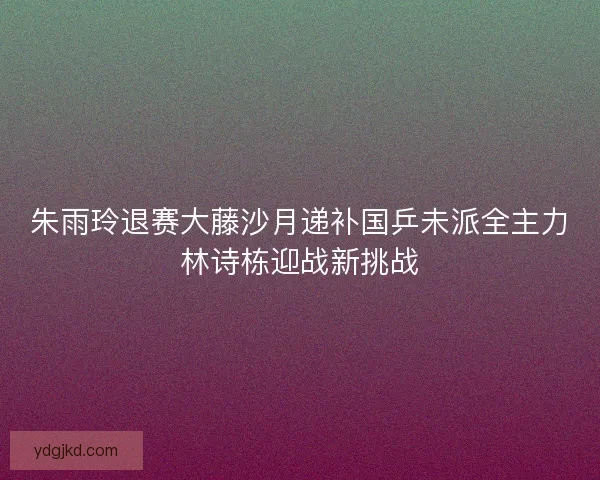 朱雨玲退赛大藤沙月递补国乒未派全主力林诗栋迎战新挑战